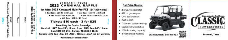 1st Prize: 2023 Kawasaki Mule Pro-FXT  ($17,899 value) ●	2nd Prize: $2000 Gift Card      ● 3rd Prize: $1000 Gift Card ●	4th Prize: $500 Gift Card         ● 5th Prize: $250 Gift Card ●	6th Prize: $100 Gift Card  Benefiting the Capital Campaign Carnival:  SAT, Sep. 23rd, 11 am - 8 pm / SUN, Sep. 24th, 11 am - 6pm 9470 CR 213 ● Forney, TX (I-20 @ 1641) Drawing held 6pm Sep. 24, 2023 / Winners need not be  present. Void where prohibited by law. 2023 2023 00001 00001 Staple 1st Prize Specs: 	2 rows, 6 seats total 	812 cc gas engine 	CVT transmission 	2WD / 4WD 	Tilt wheel power steering 	Digital instrumentation 	2000 lb towing capacity 	3 year limited warranty 2023	Kawasaki Mule Pro-FXT Rockwall, Texas